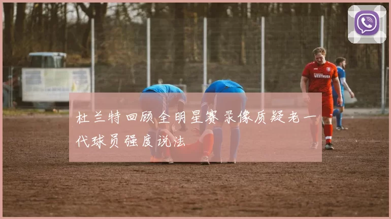 杜兰特回顾全明星赛录像质疑老一代球员强度说法
