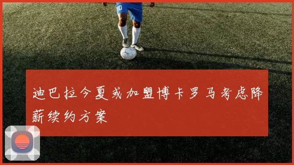 迪巴拉今夏或加盟博卡罗马考虑降薪续约方案