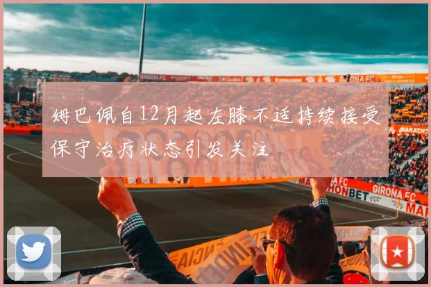 姆巴佩自12月起左膝不适持续接受保守治疗状态引发关注