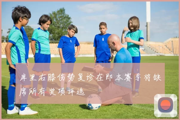 库里右膝伤势复诊在即本赛季将缺席所有奖项评选