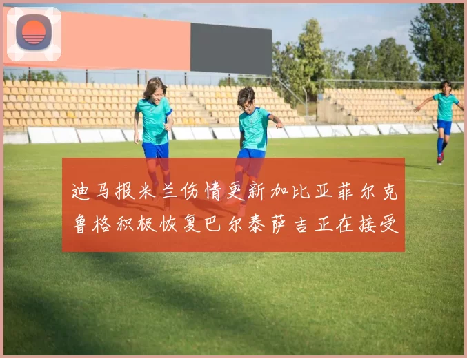 迪马报米兰伤情更新加比亚菲尔克鲁格积极恢复巴尔泰萨吉正在接受评估