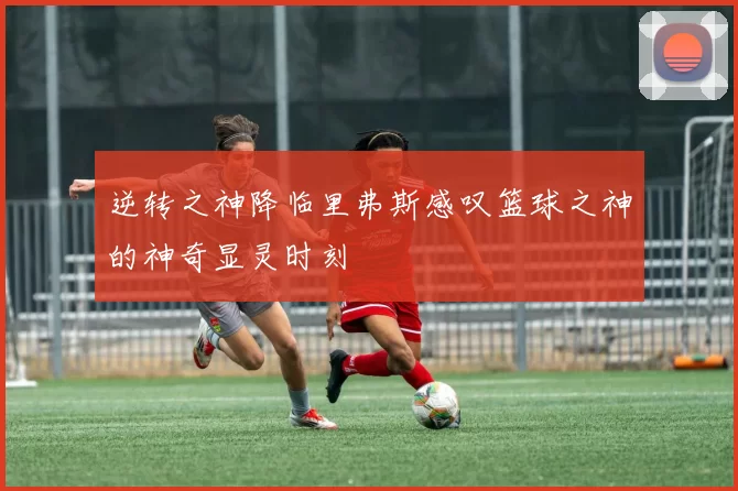 逆转之神降临里弗斯感叹篮球之神的神奇显灵时刻