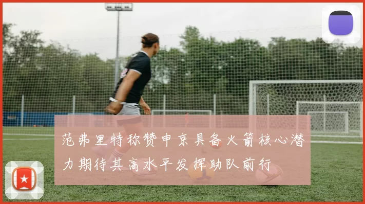 范弗里特称赞申京具备火箭核心潜力期待其高水平发挥助队前行
