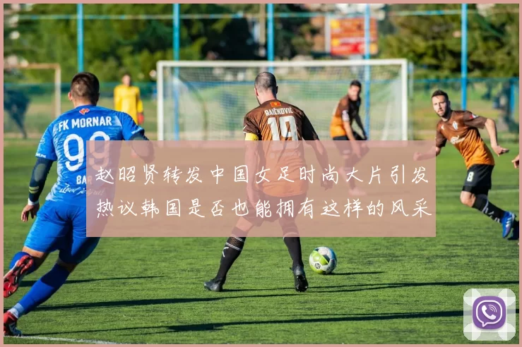 赵昭贤转发中国女足时尚大片引发热议韩国是否也能拥有这样的风采