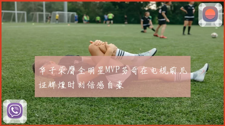 华子荣膺全明星MVP芬奇在电视前见证辉煌时刻倍感自豪