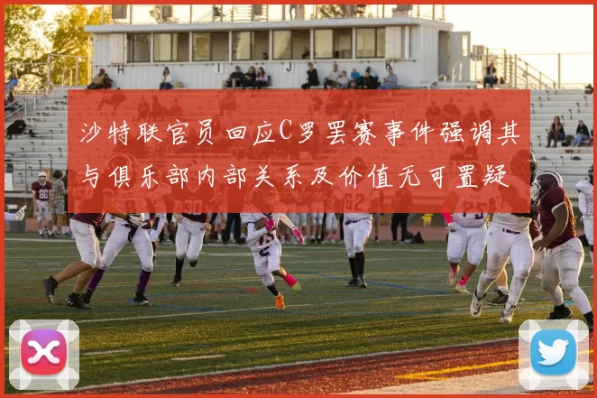 沙特联官员回应C罗罢赛事件强调其与俱乐部内部关系及价值无可置疑