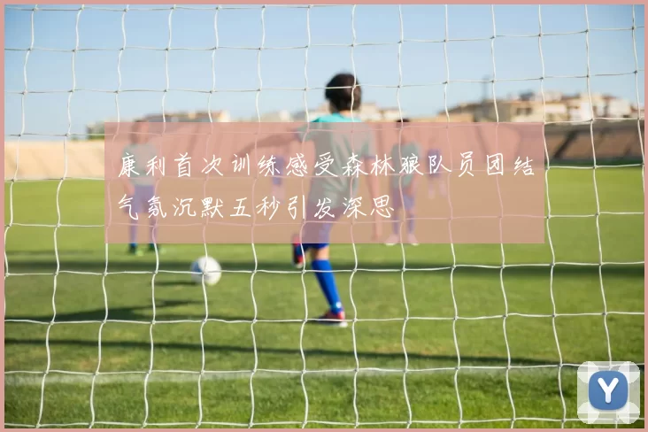 康利首次训练感受森林狼队员团结气氛沉默五秒引发深思