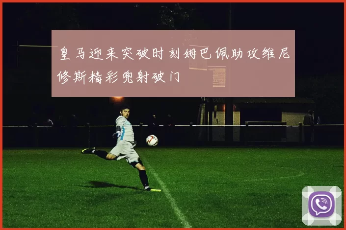 皇马迎来突破时刻姆巴佩助攻维尼修斯精彩兜射破门