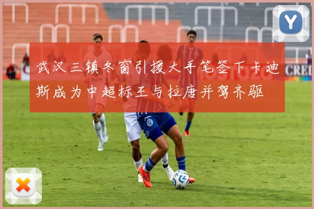 武汉三镇冬窗引援大手笔签下卡迪斯成为中超标王与拉唐并驾齐驱