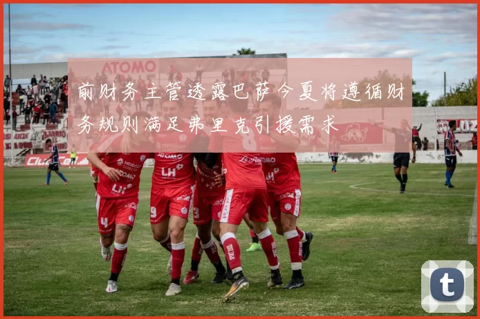 前财务主管透露巴萨今夏将遵循财务规则满足弗里克引援需求