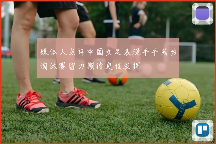 媒体人点评中国女足表现平平或为淘汰赛留力期待更佳发挥