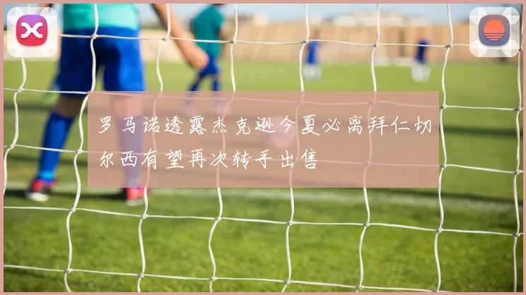 罗马诺透露杰克逊今夏必离拜仁切尔西有望再次转手出售