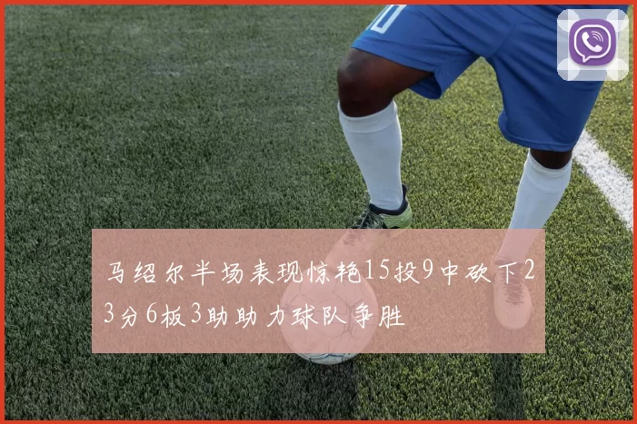 马绍尔半场表现惊艳15投9中砍下23分6板3助助力球队争胜