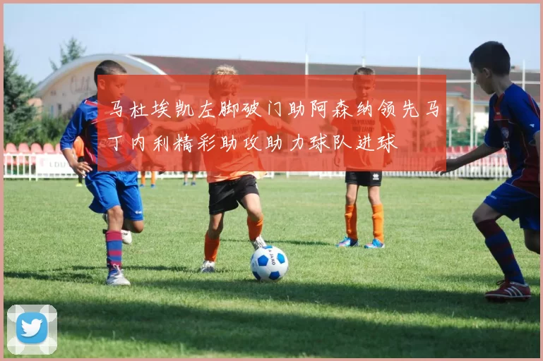 马杜埃凯左脚破门助阿森纳领先马丁内利精彩助攻助力球队进球