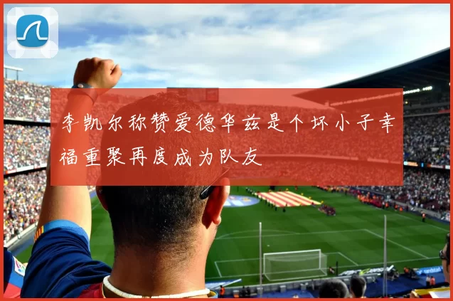李凯尔称赞爱德华兹是个坏小子幸福重聚再度成为队友