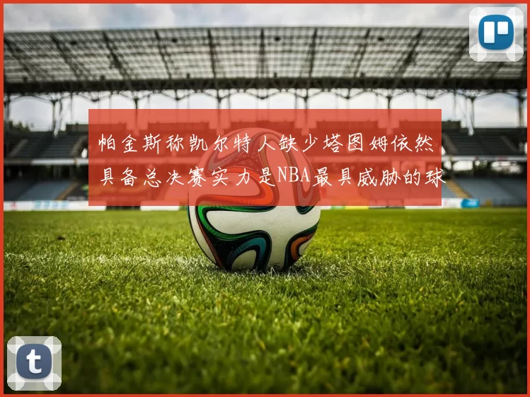 帕金斯称凯尔特人缺少塔图姆依然具备总决赛实力是NBA最具威胁的球队