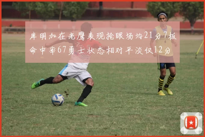 库明加在老鹰表现抢眼场均21分7板命中率67勇士状态相对平淡仅12分5板