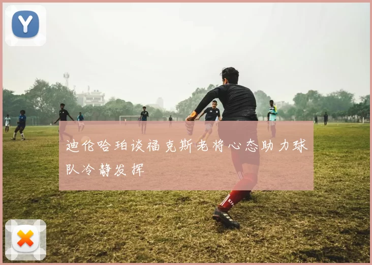 迪伦哈珀谈福克斯老将心态助力球队冷静发挥