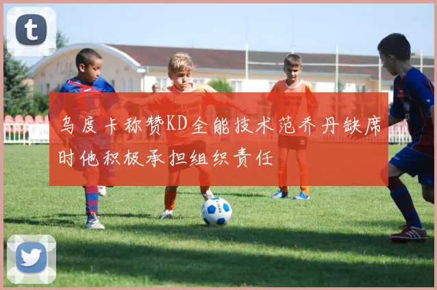 乌度卡称赞KD全能技术范乔丹缺席时他积极承担组织责任
