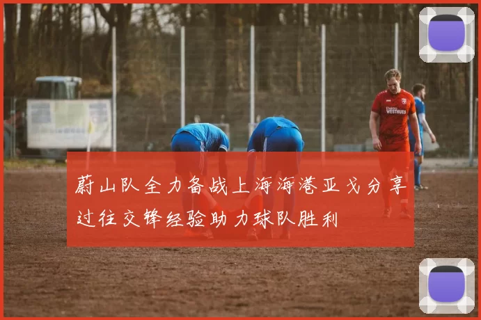 蔚山队全力备战上海海港亚戈分享过往交锋经验助力球队胜利