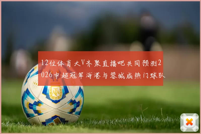 12位体育大V齐聚直播吧共同预测2026中超冠军海港与蓉城成热门球队