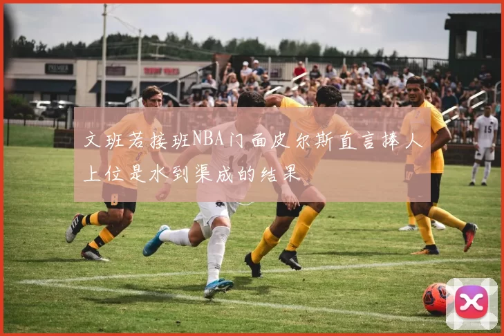 文班若接班NBA门面皮尔斯直言捧人上位是水到渠成的结果