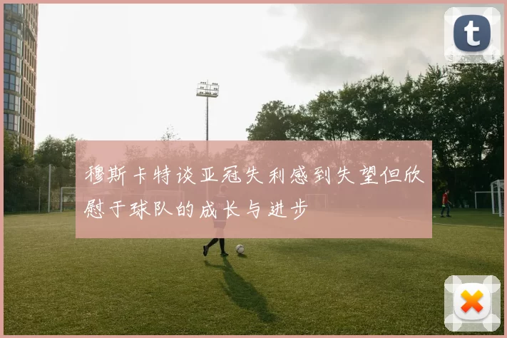 穆斯卡特谈亚冠失利感到失望但欣慰于球队的成长与进步