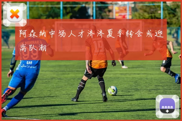 阿森纳中场人才济济夏季转会或迎离队潮