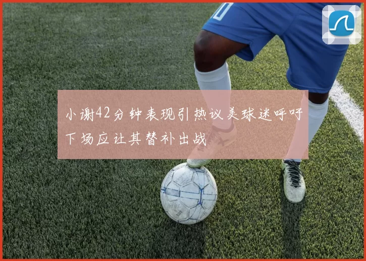 小谢42分钟表现引热议美球迷呼吁下场应让其替补出战